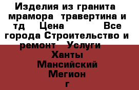 Изделия из гранита, мрамора, травертина и тд. › Цена ­ 1 000 - Все города Строительство и ремонт » Услуги   . Ханты-Мансийский,Мегион г.